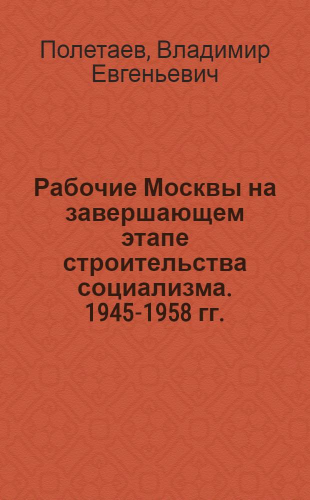 Рабочие Москвы на завершающем этапе строительства социализма. 1945-1958 гг.