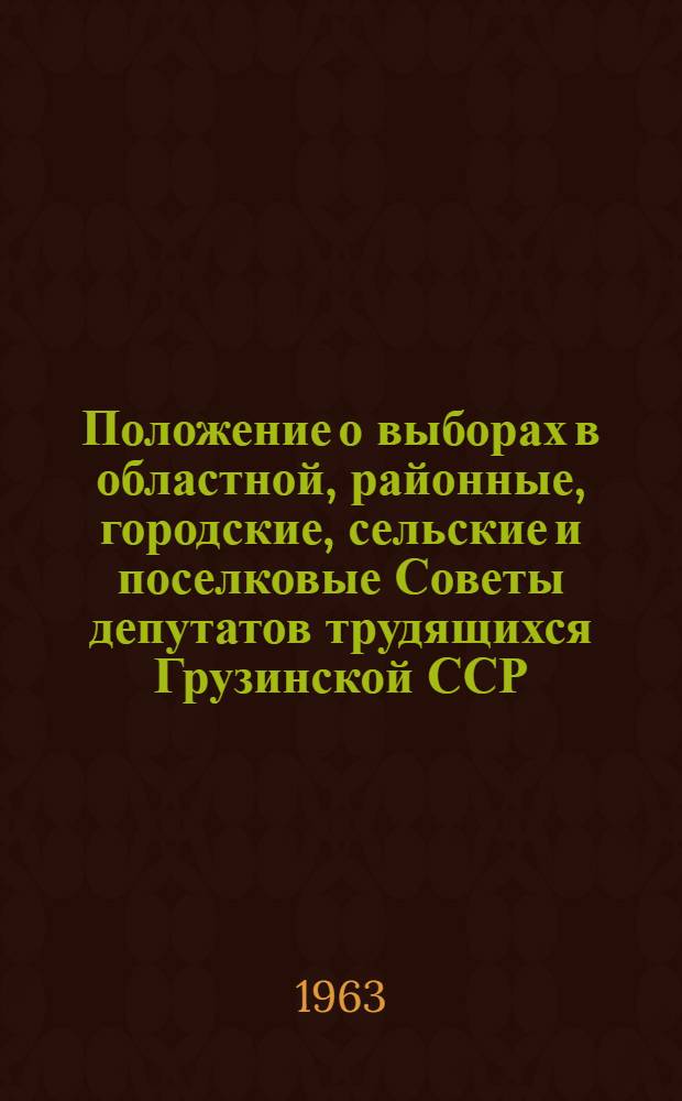 Положение о выборах в областной, районные, городские, сельские и поселковые Советы депутатов трудящихся Грузинской ССР : Утв. Указом Президиума Верховного Совета Груз. ССР от 18 янв. 1963 г