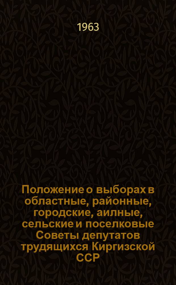 Положение о выборах в областные, районные, городские, аилные, сельские и поселковые Советы депутатов трудящихся Киргизской ССР : Утв. Указом Президиума Верховного Совета Кирг. ССР от 7 окт. 1950 г. : С изм. и доп. от 9 янв. 1963 г