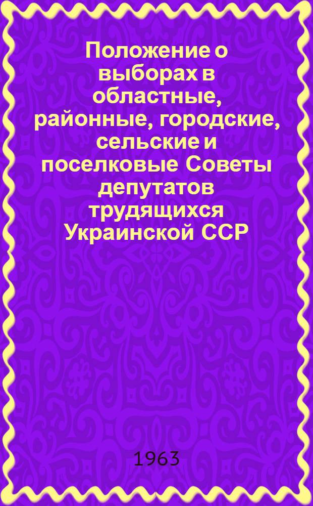 Положение о выборах в областные, районные, городские, сельские и поселковые Советы депутатов трудящихся Украинской ССР : Утв. Указом Президиума Верховного Совета Укр. ССР от 3 окт. 1950 г. : С изм. и доп. от 11 янв. 1963 г