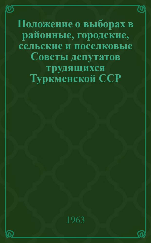 Положение о выборах в районные, городские, сельские и поселковые Советы депутатов трудящихся Туркменской ССР : (Утв. Указом Президиума Верховного Совета Туркм. ССР от 25 дек.. 1952 г. : С изм. и доп. от 24 дек. 1954, 30 дек. 1956, 3 янв. 1959, 31 дек. 1960 и от 12 янв. 1963 гг.)