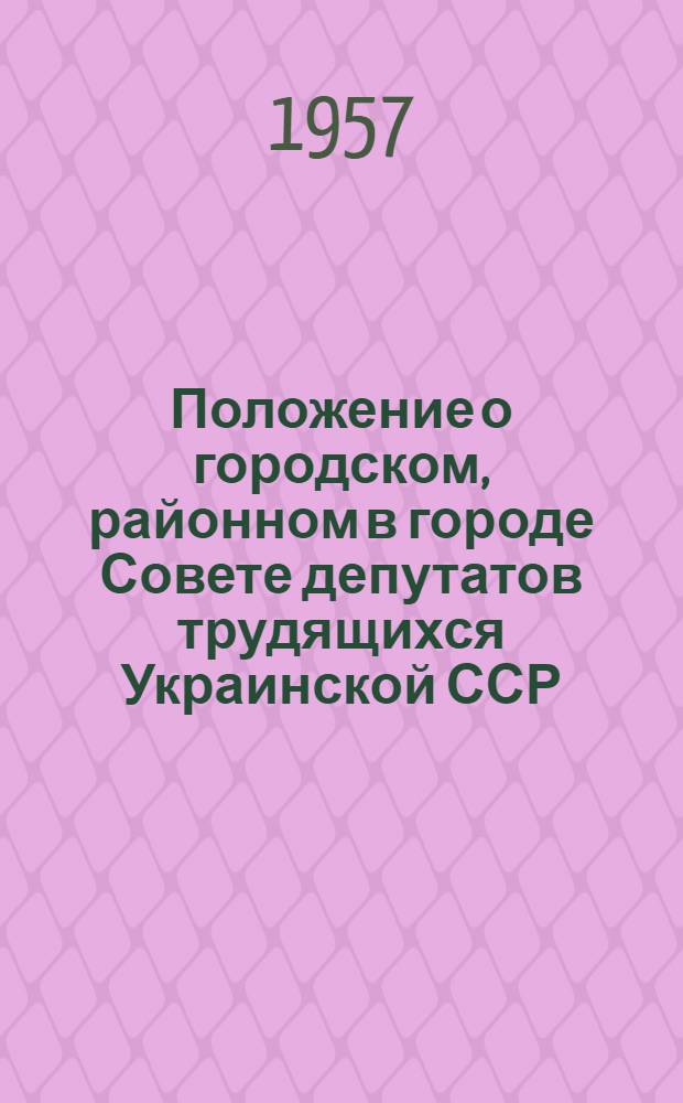 Положение о городском, районном в городе Совете депутатов трудящихся Украинской ССР : (Одобр. постановлением Президиума Верховного Совета Укр. ССР от 31 мая 1957 г.)