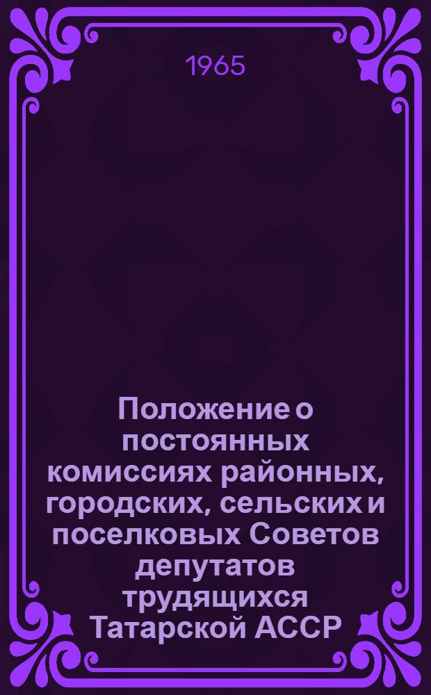Положение о постоянных комиссиях районных, городских, сельских и поселковых Советов депутатов трудящихся Татарской АССР : Утв. Указами Президиума Верховного Совета Татар. АССР от 5 июня 1961 г. и от 17 июня 1965 г