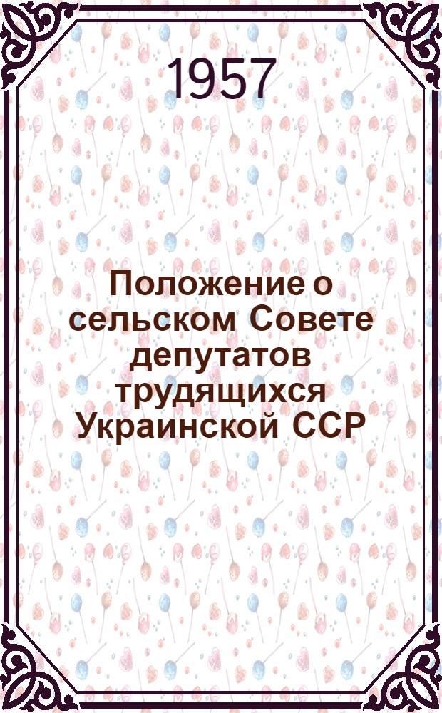 Положение о сельском Совете депутатов трудящихся Украинской ССР : (Одобр. постановлением Президиума Верховного совета Укр. ССР от 31 мая 1957 г.)