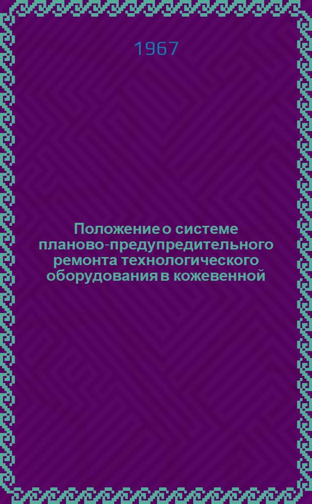 Положение о системе планово-предупредительного ремонта технологического оборудования в кожевенной, дубильно-экстрактовой, обувной и кожгалантерейной промышленности : Утв. 12/I 1967 г