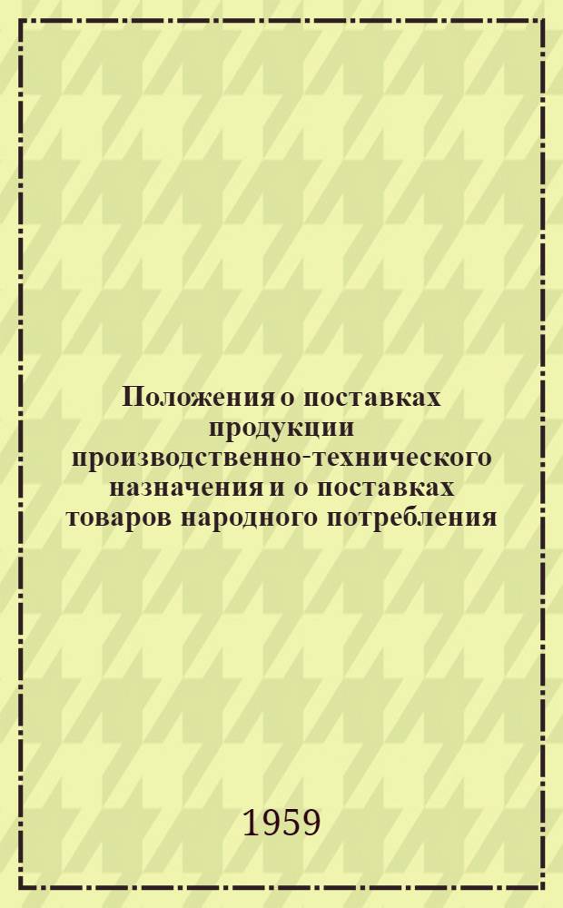 Положения о поставках продукции производственно-технического назначения и о поставках товаров народного потребления : Утв. Советом Министров СССР 22/V 1959 г.. Инструкции о порядке приемки продукции производственно-технического назначения и товаров народного потребления по количеству и качеству : [Утв. Гос. арбитражем СССР 27/V 1959 г.]