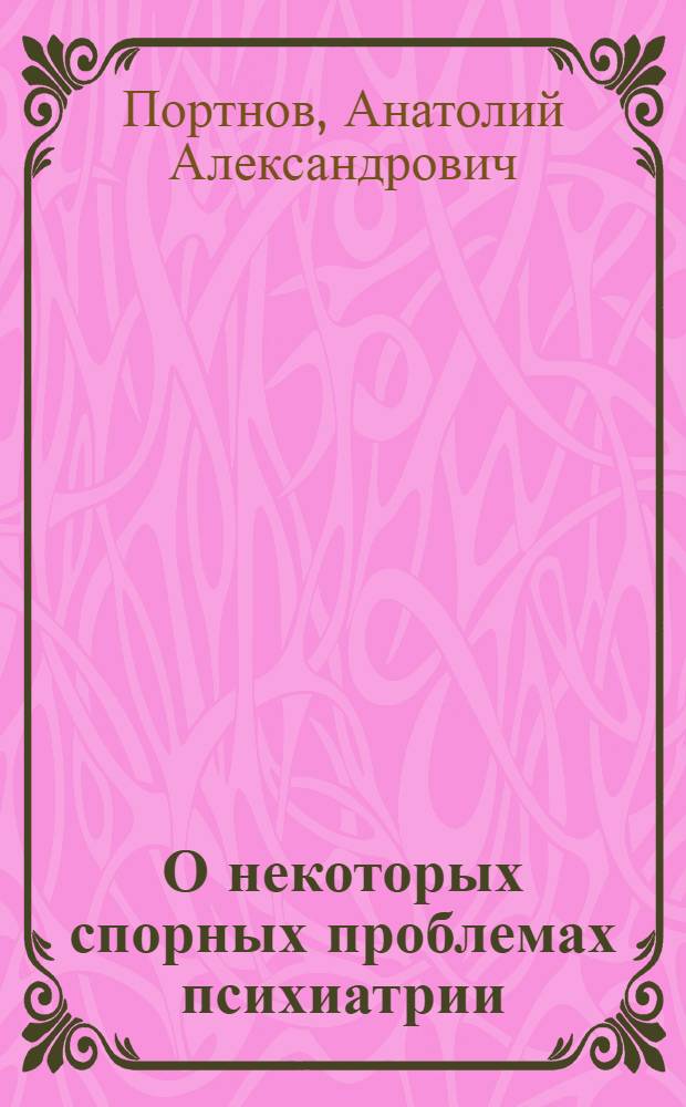 О некоторых спорных проблемах психиатрии : Материалы для обсуждения на Пленуме 2 Всерос. съезда невропатологов и психиатров, дек. 1967 г