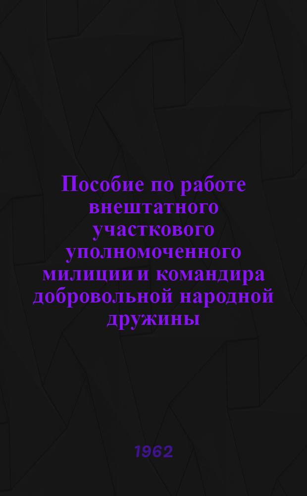 Пособие по работе внештатного участкового уполномоченного милиции и командира добровольной народной дружины : Утв. 21/IV 1962 г.