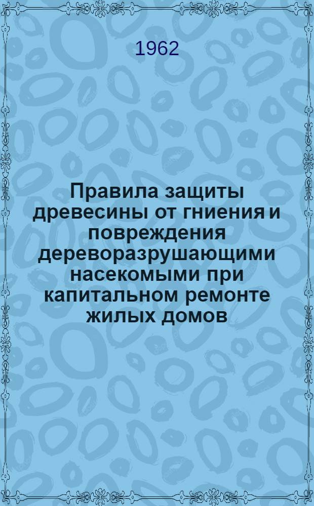 Правила защиты древесины от гниения и повреждения дереворазрушающими насекомыми при капитальном ремонте жилых домов : Утв. 19/IV 1961 г