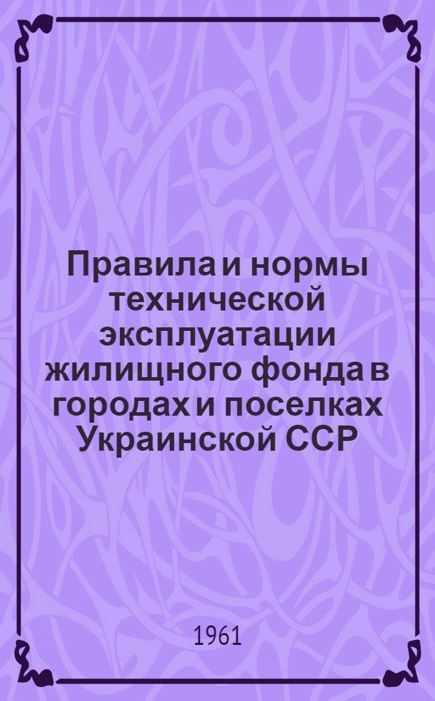 Правила и нормы технической эксплуатации жилищного фонда в городах и поселках Украинской ССР : Утв. 5/VIII 1961 г