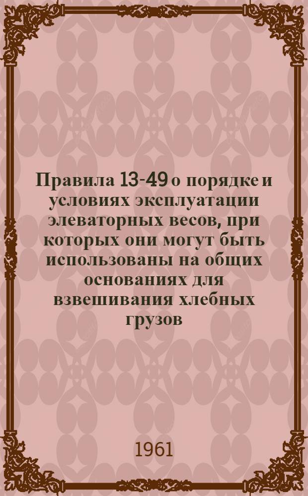 Правила 13-49 о порядке и условиях эксплуатации элеваторных весов, при которых они могут быть использованы на общих основаниях для взвешивания хлебных грузов, перевозимых железнодорожным, морским и речным транспортом в портах и пристанях Министерства морского флота СССР, Министерства речного флота СССР, а также на причалах их клиентуры, разработанные на основании постановления Совета Министров Союза ССР от 29 сентября 1948 г. : Изд. офиц. : Утв. 13/V 1949 г