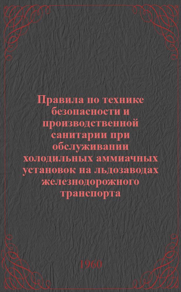 Правила по технике безопасности и производственной санитарии при обслуживании холодильных аммиачных установок на льдозаводах железнодорожного транспорта : ЦМ/2068 : Утв. ЦК Профсоюза ж.-д. транспорта и М-вом путей сообщения в июле 1960 г.