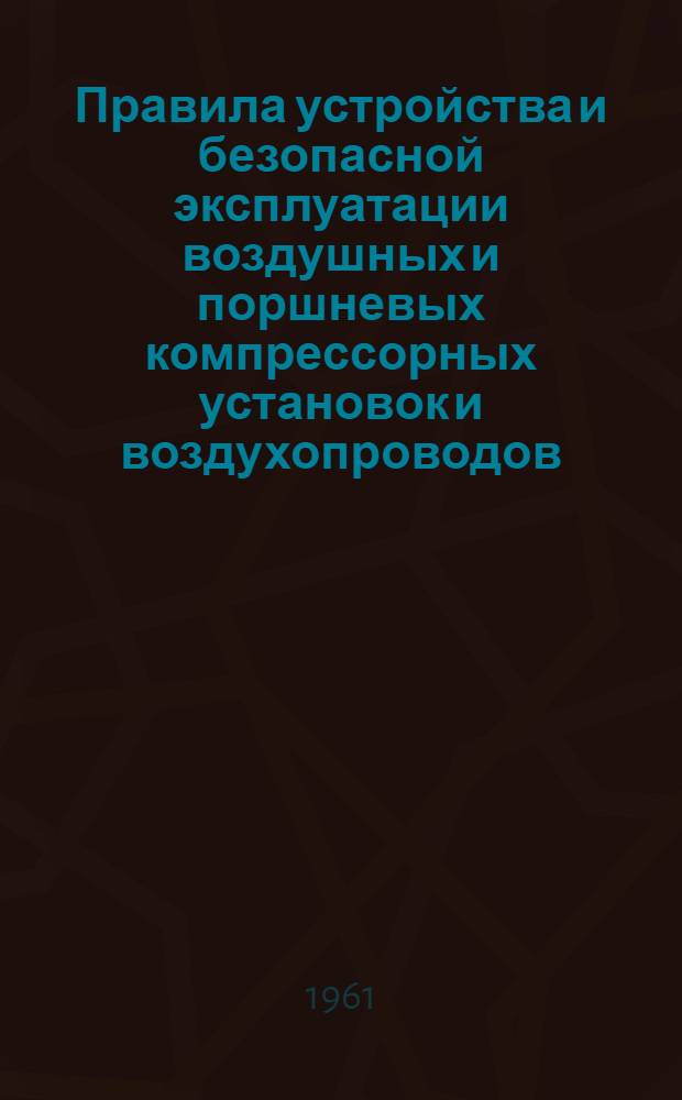 Правила устройства и безопасной эксплуатации воздушных и поршневых компрессорных установок и воздухопроводов : Обязательны для всех совнархозов, министерств и ведомств Укр. ССР : Утв. 3/VI 1961 г