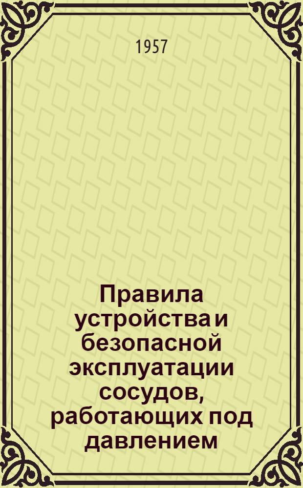 Правила устройства и безопасной эксплуатации сосудов, работающих под давлением : Обязательны для всех министерств и ведомств : Утв. Госгортехнадзором СССР 17/XII 1956 г