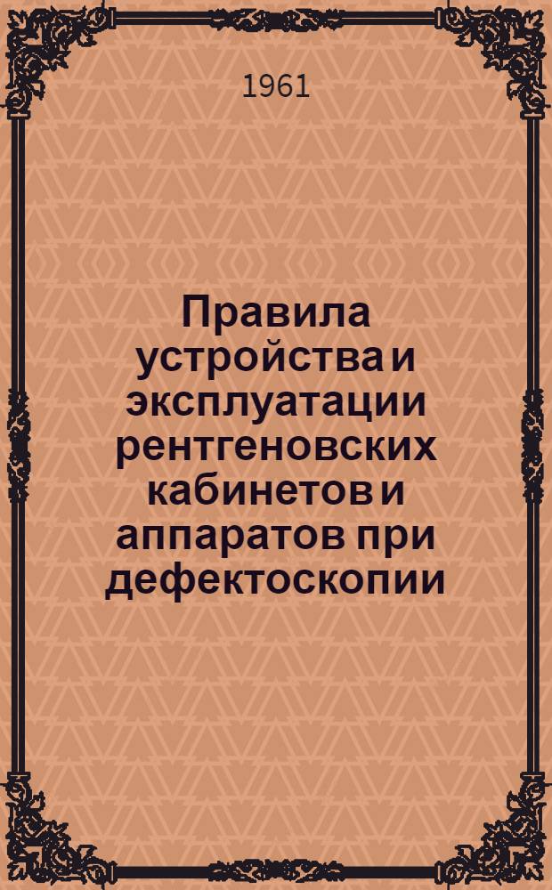 Правила устройства и эксплуатации рентгеновских кабинетов и аппаратов при дефектоскопии : Утв. Гл. госсанинспекцией СССР 11/V 1961 г.