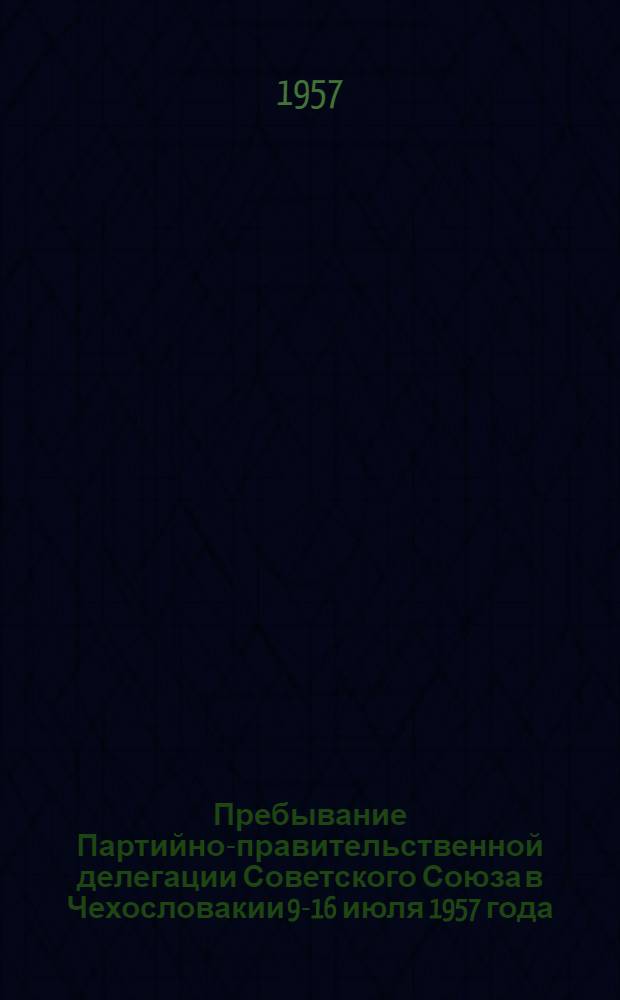Пребывание Партийно-правительственной делегации Советского Союза в Чехословакии 9-16 июля 1957 года : Сборник материалов