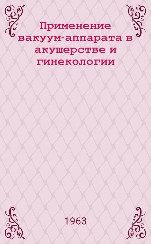 Применение вакуум-аппарата в акушерстве и гинекологии : Утв. 30/XI 1962 г