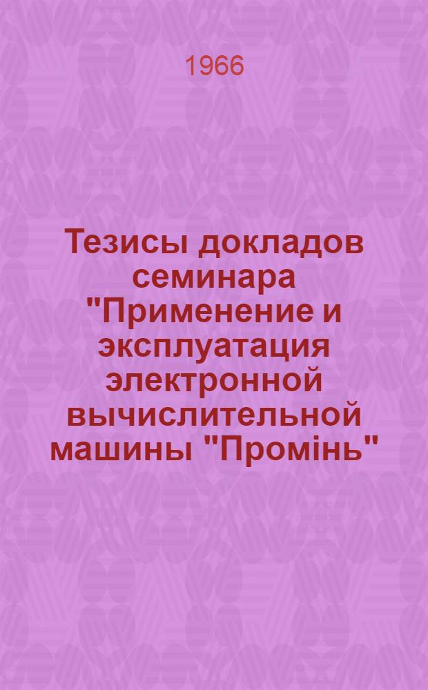 Тезисы докладов семинара "Применение и эксплуатация электронной вычислительной машины "Промiнь". Киев. 28 марта - 2 апрель 1966 г.