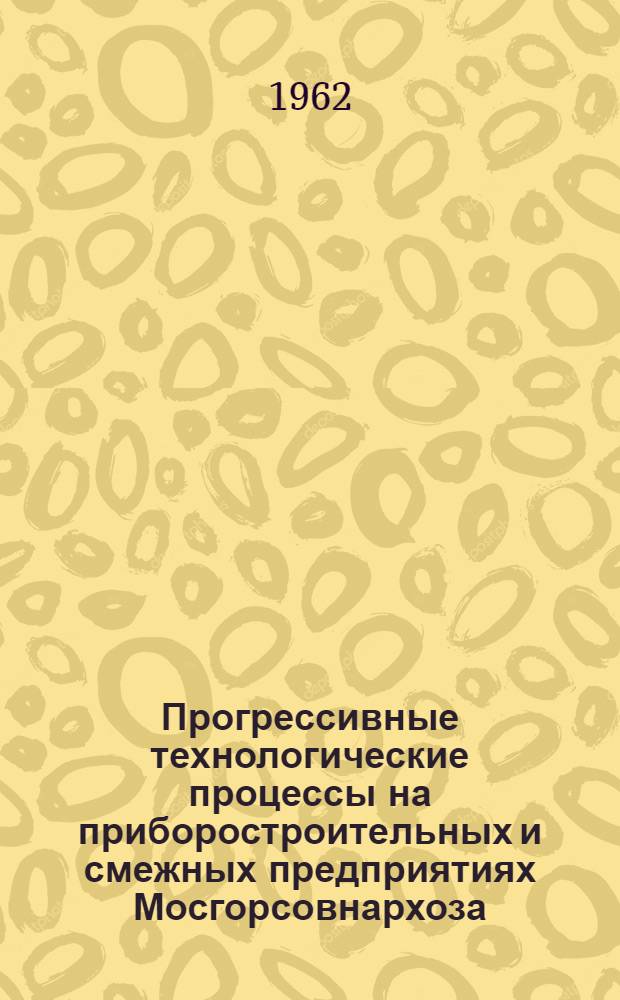 Прогрессивные технологические процессы на приборостроительных и смежных предприятиях Мосгорсовнархоза : По материалам работы комплексной бригады по обмену опытом внедрения прогрессивных технол. процессов : Сборник