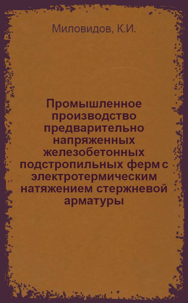 Промышленное производство предварительно напряженных железобетонных подстропильных ферм с электротермическим натяжением стержневой арматуры : Из опыта НИИЖелезобетона и завода № 6 Главмоспромстройматериалов