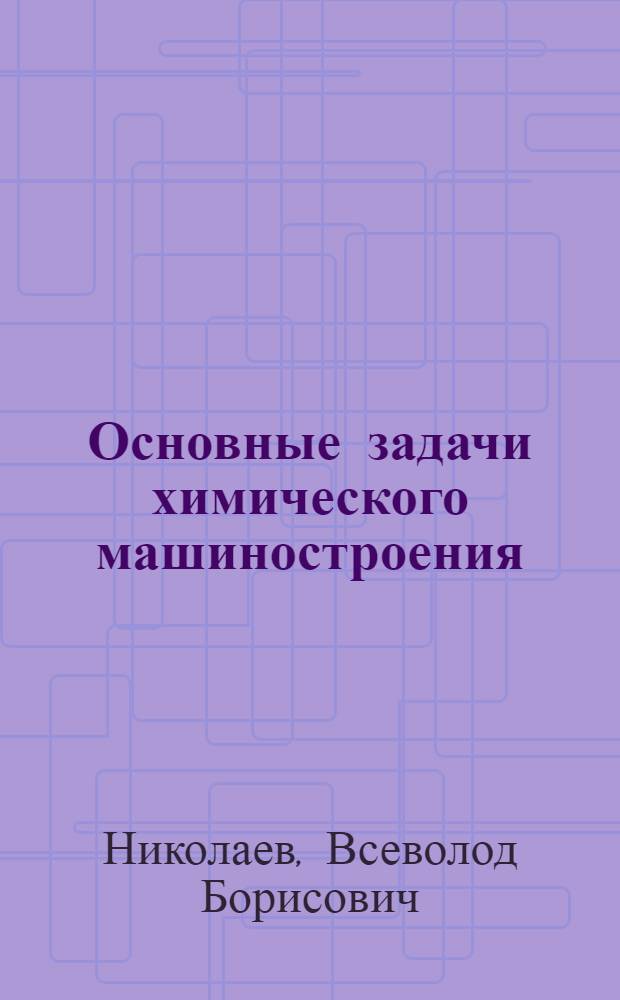 Основные задачи химического машиностроения : Доклад на VIII Менделеевском съезде по общей и прикладной химии