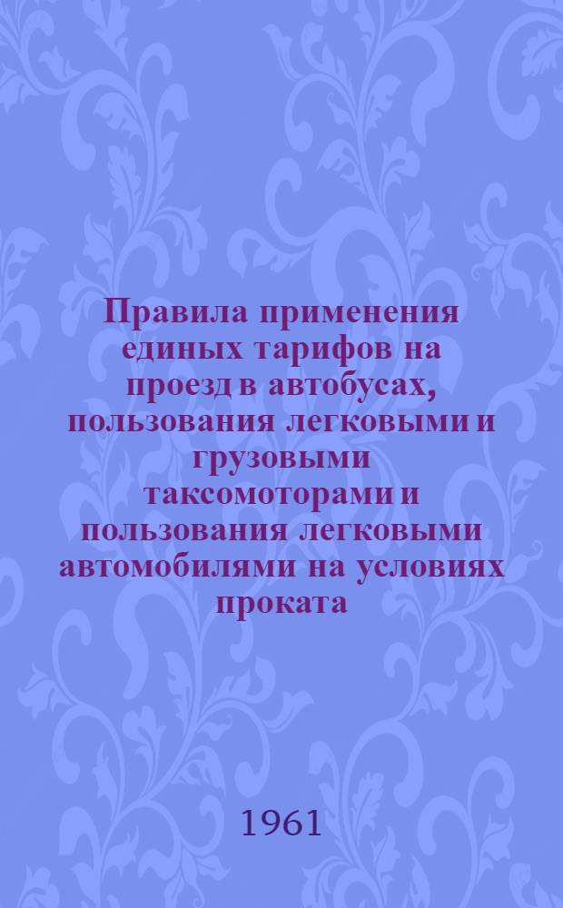 Правила применения единых тарифов на проезд в автобусах, пользования легковыми и грузовыми таксомоторами и пользования легковыми автомобилями на условиях проката : Утв. М-вом автотранспорта и шоссейных дорог Латв. ССР 7/III 1961 г.