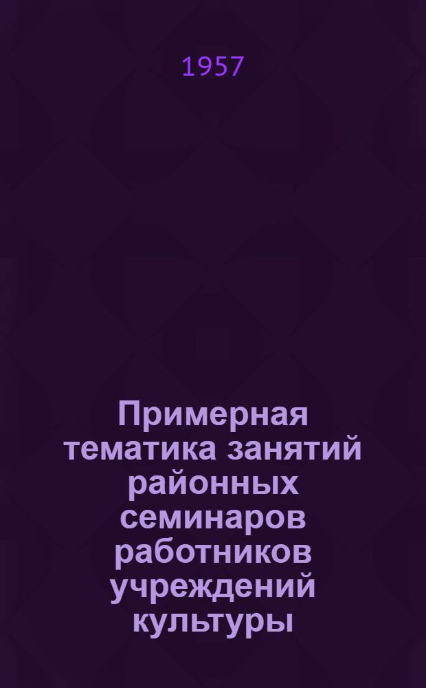 Примерная тематика занятий районных семинаров работников учреждений культуры : На 1957/58 г