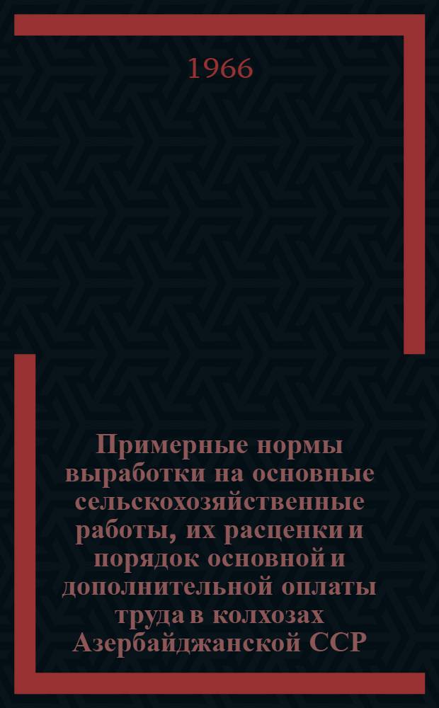 Примерные нормы выработки на основные сельскохозяйственные работы, их расценки и порядок основной и дополнительной оплаты труда в колхозах Азербайджанской ССР : Утв. 17/XI 1965 г.