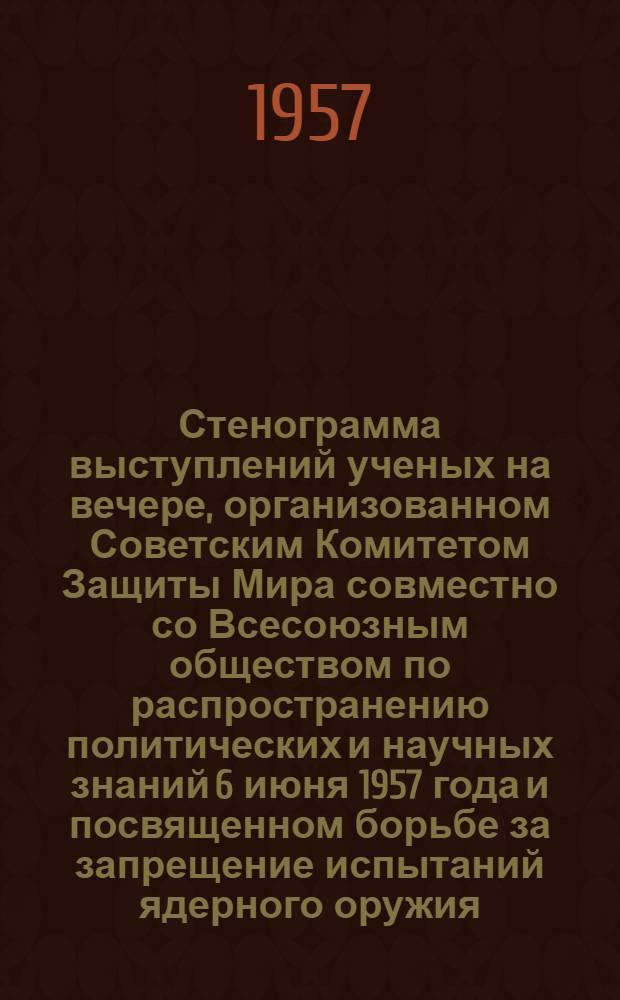 Стенограмма выступлений ученых на вечере, организованном Советским Комитетом Защиты Мира совместно со Всесоюзным обществом по распространению политических и научных знаний 6 июня 1957 года и посвященном борьбе за запрещение испытаний ядерного оружия