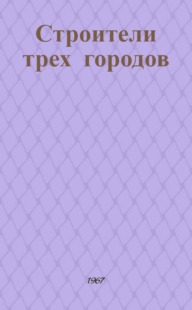 Строители трех городов : Документы, очерки, статьи, воспоминания первостроителей