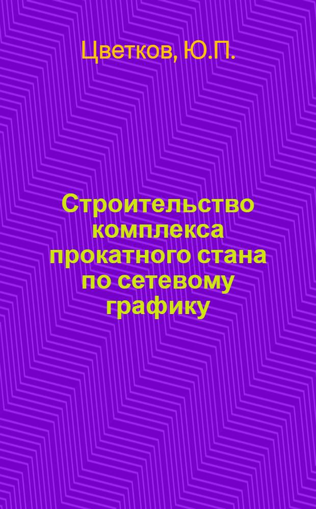 Строительство комплекса прокатного стана по сетевому графику : Опыт строит. упр. "Прокатстрой" ордена Ленина треста "Череповецметаллургстрой"