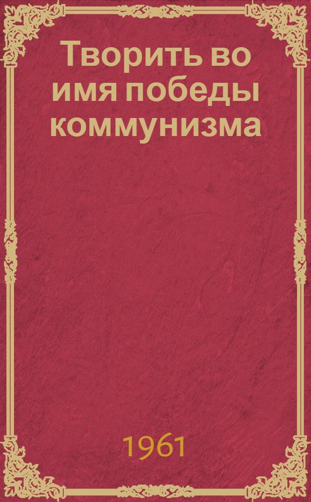 Творить во имя победы коммунизма : Из опыта работы Ленингр. парт. организации в области литературы и искусства