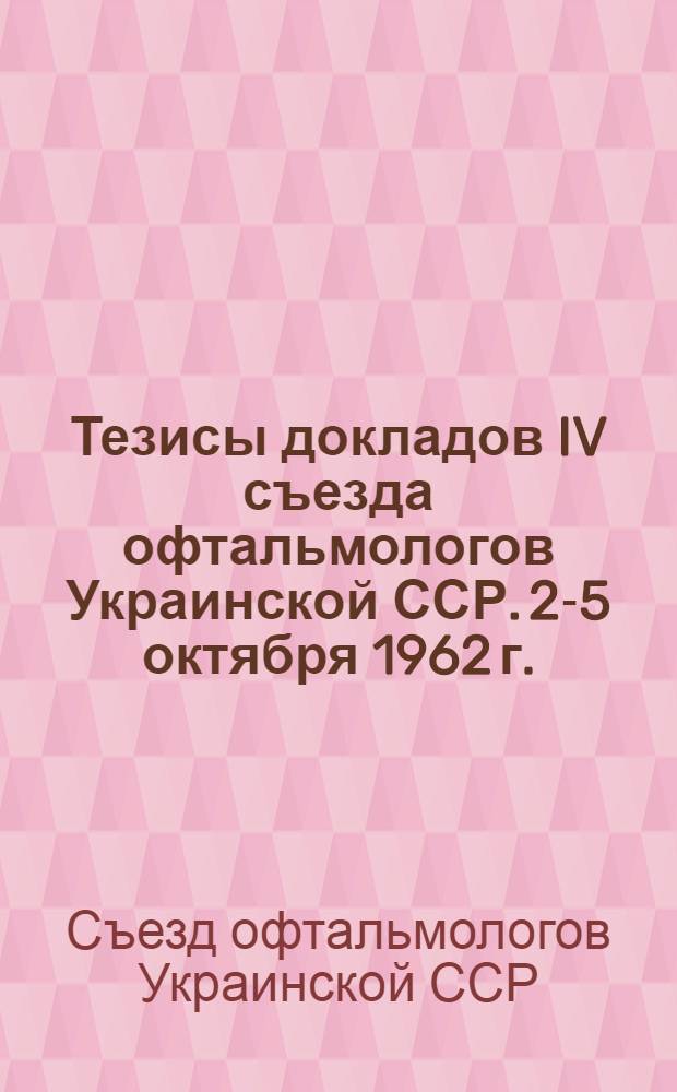 Тезисы докладов IV съезда офтальмологов Украинской ССР. 2-5 октября 1962 г.