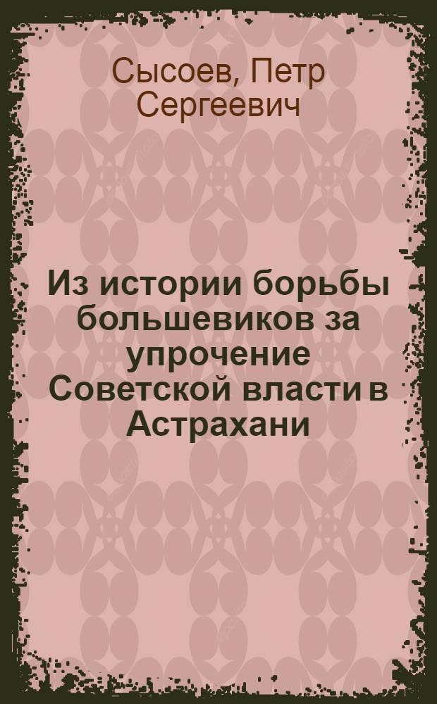Из истории борьбы большевиков за упрочение Советской власти в Астрахани : Ист. очерк