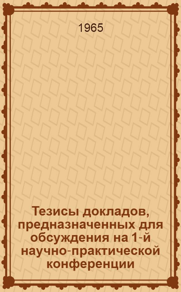 Тезисы докладов, предназначенных для обсуждения на 1-й научно-практической конференции. 20-24 апреля 1965 г.