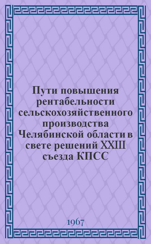 Пути повышения рентабельности сельскохозяйственного производства Челябинской области в свете решений XXIII съезда КПСС : (Материалы Первой обл. экон. конференции, состоявшейся 2-4 июня 1966 г.)