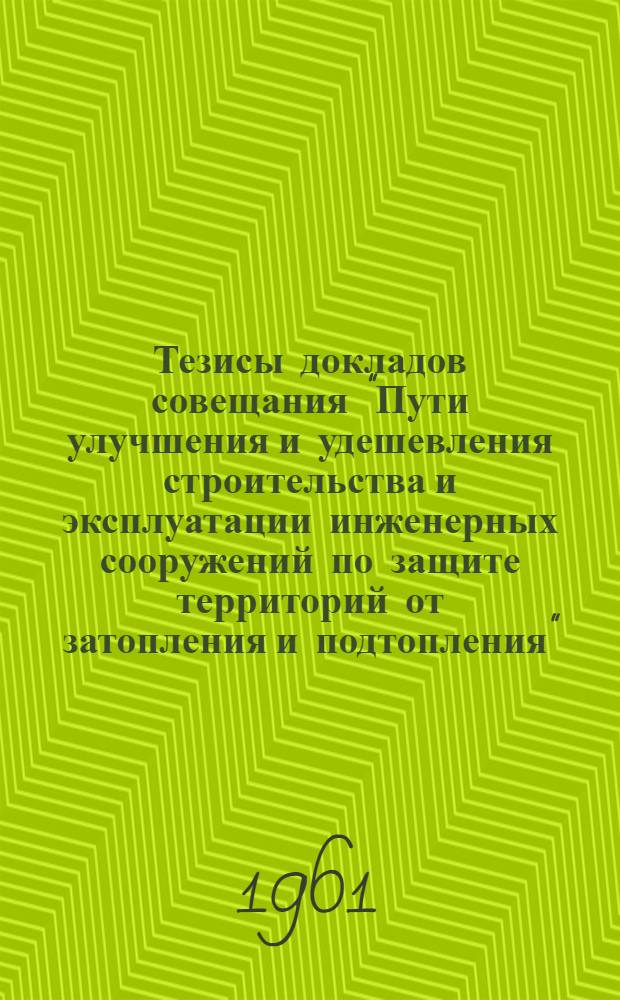 Тезисы докладов совещания "Пути улучшения и удешевления строительства и эксплуатации инженерных сооружений по защите территорий от затопления и подтопления" : (I и II день совещания)