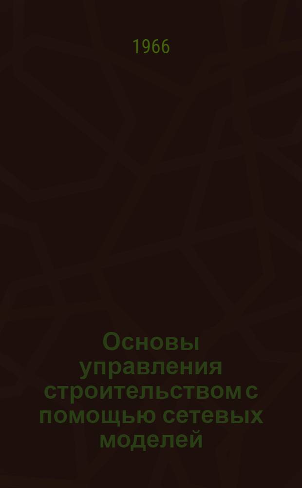 Основы управления строительством с помощью сетевых моделей : (Лекция прочит. на Высш. годичных курсах по повышению экон. образования руководящих работников строительства)