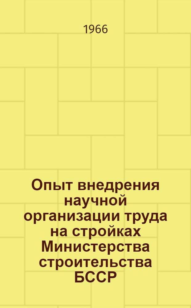 Опыт внедрения научной организации труда на стройках Министерства строительства БССР : Сообщение... на Семинаре-совещании по науч. организации труда в Москве в июле 1966 г