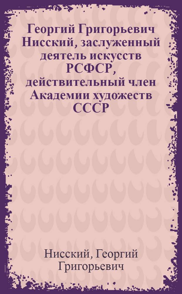 Георгий Григорьевич Нисский, заслуженный деятель искусств РСФСР, действительный член Академии художеств СССР, лауреат Государственной премии : Каталог выставки произведений : Живопись, акварель, гуашь