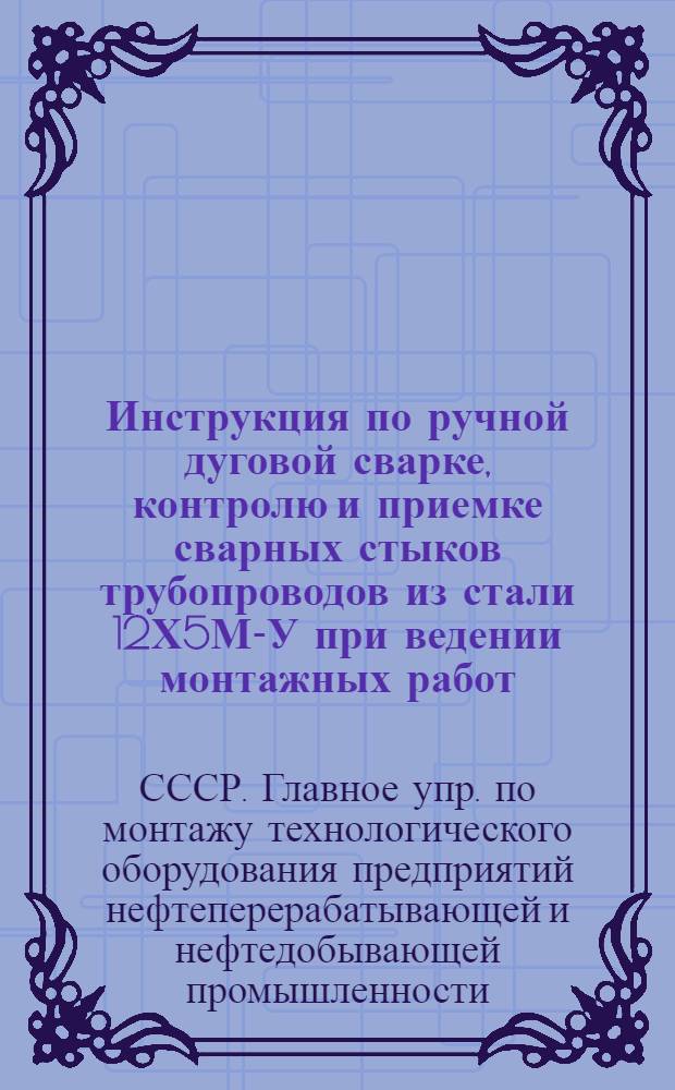 Инструкция по ручной дуговой сварке, контролю и приемке сварных стыков трубопроводов из стали 12Х5М-У при ведении монтажных работ : (Для установок каталитического риформинга и гидроочистки) : МСН81-65 / ГМСС СССР : Утв. 4/V 1965 г. : Срок введения 5 мая 1965 г.