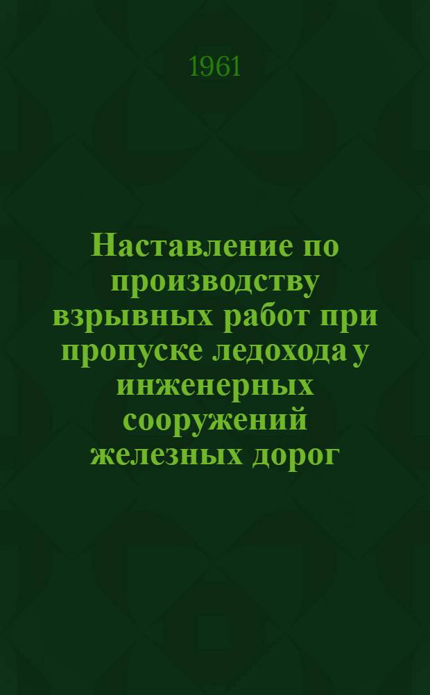 Наставление по производству взрывных работ при пропуске ледохода у инженерных сооружений железных дорог : Утв. 2/I 1961 г