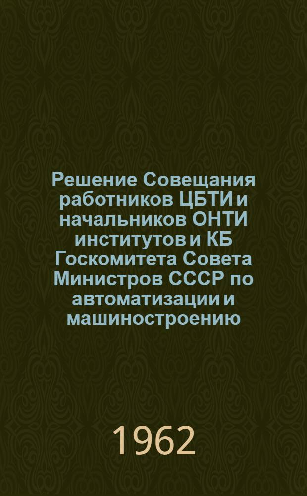 Решение Совещания работников ЦБТИ и начальников ОНТИ институтов и КБ Госкомитета Совета Министров СССР по автоматизации и машиностроению. 1 февраля 1962 г.