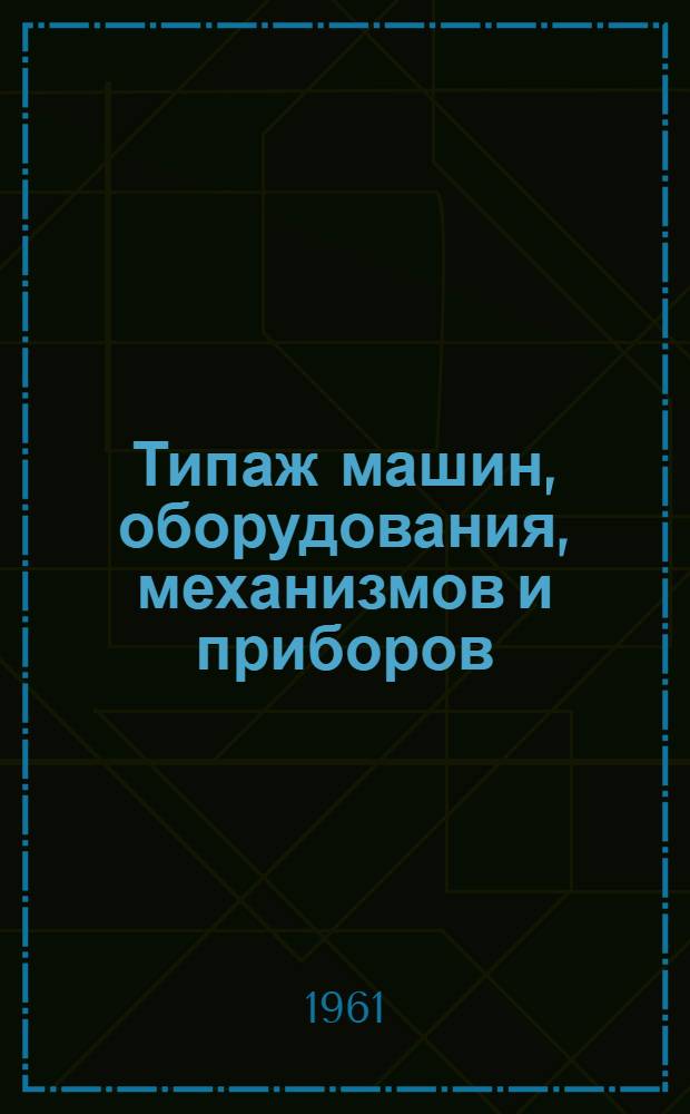 Типаж машин, оборудования, механизмов и приборов : Перечень изданных и подлежащих изданию в 1961 г. ЦБТИ Госком. Совета Министров СССР по автоматизации и машиностроению типажей машин, оборудования, механизмов и приборов
