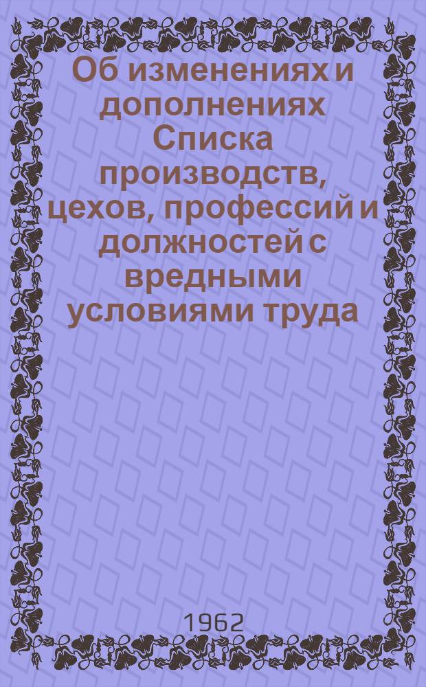 Об изменениях и дополнениях Списка производств, цехов, профессий и должностей с вредными условиями труда, работа в которых дает право на дополнительный отпуск и сокращенный рабочий день; О сохранении права на дополнительный отпуск и сокращенный рабочий день для некоторых категорий рабочих и служащих: Постановления от 8 июня 1962 г. № 175/П-14: С прил. Перечня изменений и дополнений / Гос. ком. Совета Министров СССР по вопросам труда и зар. платы и Президиума ВЦСПС