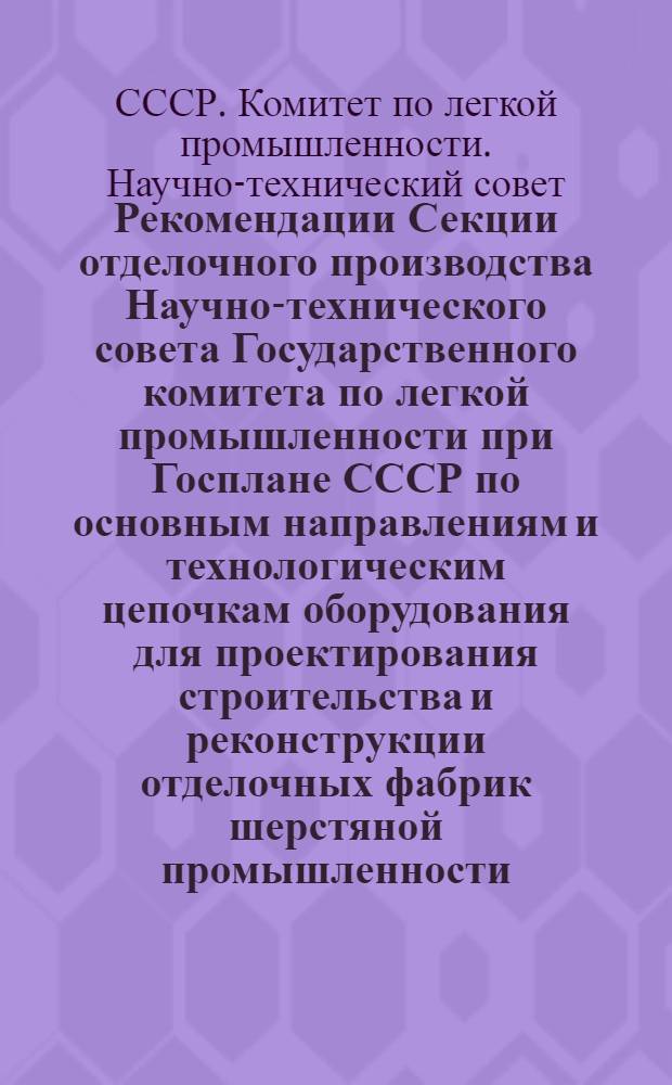 Рекомендации Секции отделочного производства Научно-технического совета Государственного комитета по легкой промышленности при Госплане СССР по основным направлениям и технологическим цепочкам оборудования для проектирования строительства и реконструкции отделочных фабрик шерстяной промышленности : Утв. 28/IV 1965 г