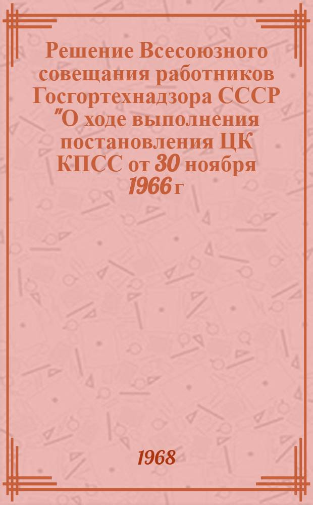 Решение Всесоюзного совещания работников Госгортехнадзора СССР "О ходе выполнения постановления ЦК КПСС от 30 ноября 1966 г. и мерах по дальнейшему улучшению работы органов Госгортехнадзора СССР". 14-16 мая 1968 г.