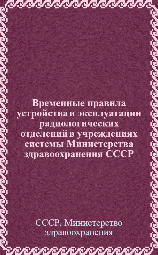 Временные правила устройства и эксплуатации радиологических отделений в учреждениях системы Министерства здравоохранения СССР : Утв. 12/I 1959 г.