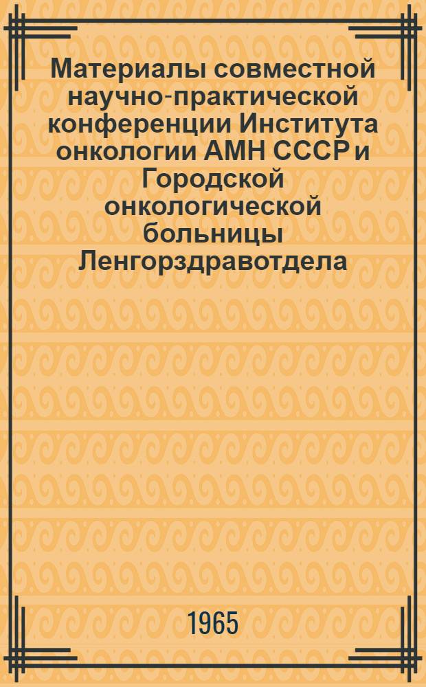 Материалы совместной научно-практической конференции Института онкологии АМН СССР и Городской онкологической больницы Ленгорздравотдела. 2-4 декабря 1965 г.