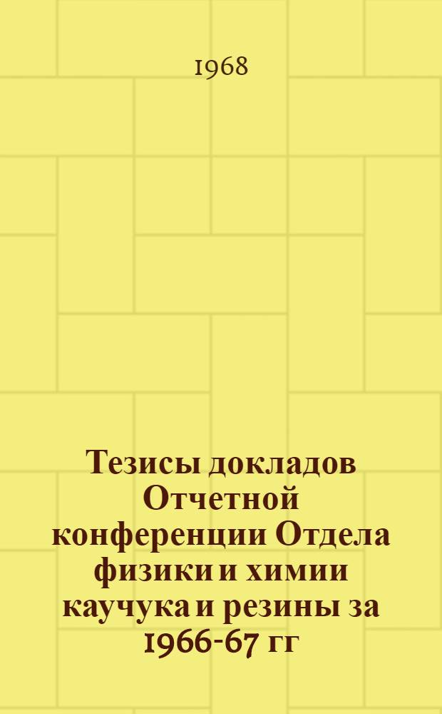 Тезисы докладов Отчетной конференции Отдела физики и химии каучука и резины за 1966-67 гг. по проблеме "Улучшение свойств резин на основе развития теории строения и свойств эластичных полимеров". (28-31 мая 1968 г.)